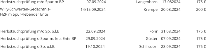 Herbstzuchtprüfung m/o Spur m BP 07.09.2024  Langenhorn 17.082024 175 € Willy-Schwarten-Gedächtnis-HZP m Spur+lebender Ente  14/15.09.2024 Krempe 20.08.2024 200 €       Herbstzuchtprüfung m/o Sp. o.l.E 22.09.2024 Föhr 31.08.2024 175 € Herbstzuchtprüfung o Spur m. leb. Ente BP 29.09.2024 Güster 07.09.2024 175 € Herbstzuchtprüfung o Sp. o.l.E. 19.10.2024 Schillsdorf 28.09.2024 175 €